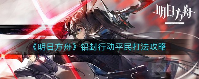 明日方舟铅封行动怎么通关 铅封行动平民打法阵容教学